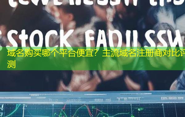 域名购买哪个平台便宜?主流域名注册商对比评测 域名购买哪个平台便宜?主流域名注册商对比评测