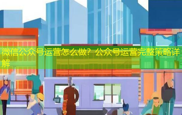 微信公众号运营怎么做?公众号运营完整策略详解 微信公众号运营怎么做?公众号运营完整策略详解