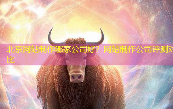 北京网站制作哪家公司好?网站制作公司评测对比 北京网站制作哪家公司好?网站制作公司评测对比