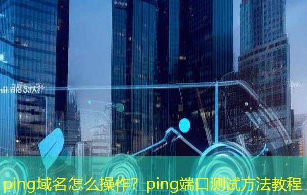 ping域名怎么操作？ping端口测试方法教程