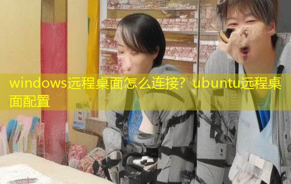 windows远程桌面怎么连接？ubuntu远程桌面配置