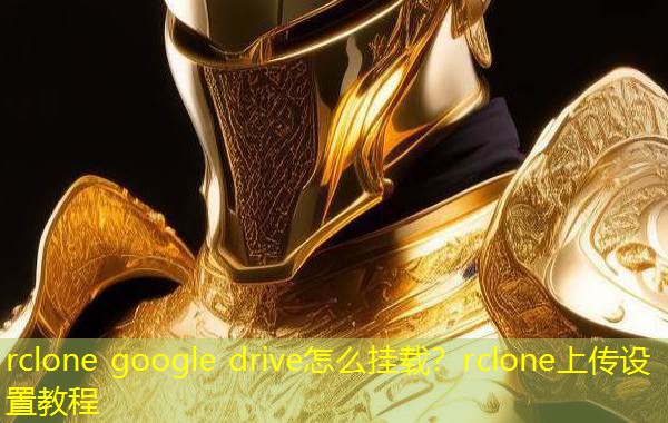 rclone google drive怎么挂载？rclone上传设置教程