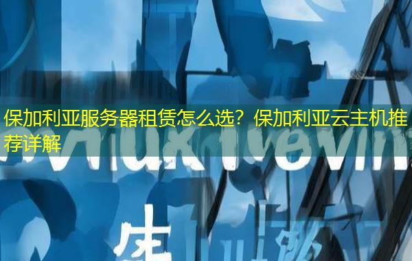 保加利亚服务器租赁怎么选？保加利亚云主机推荐详解