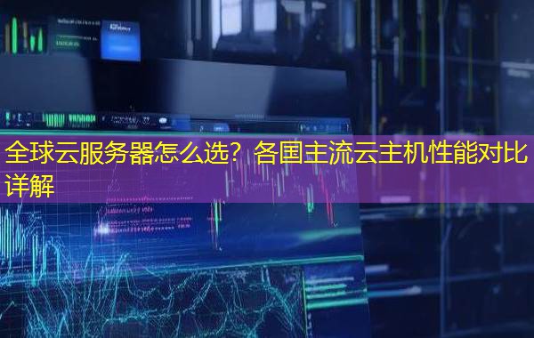 全球云服务器怎么选？各国主流云主机性能对比详解