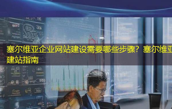 塞尔维亚企业网站建设需要哪些步骤？塞尔维亚建站指南